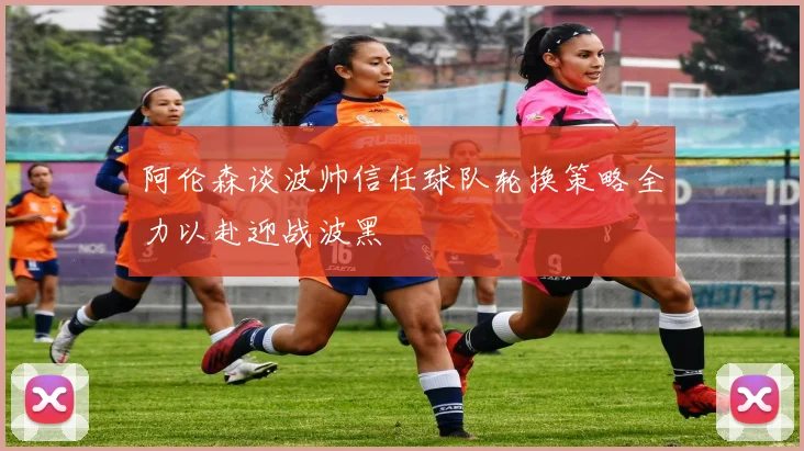阿伦森谈波帅信任球队轮换策略全力以赴迎战波黑