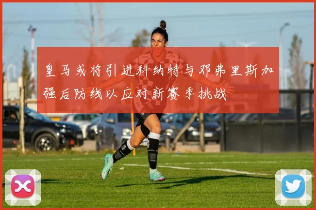 皇马或将引进科纳特与邓弗里斯加强后防线以应对新赛季挑战