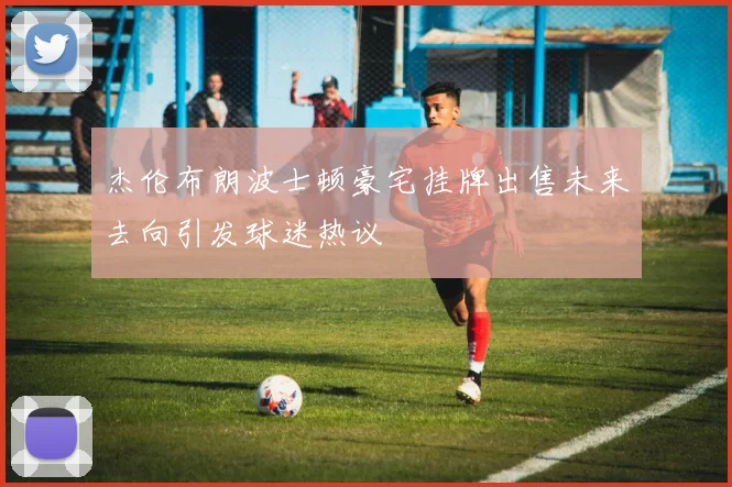 杰伦布朗波士顿豪宅挂牌出售未来去向引发球迷热议