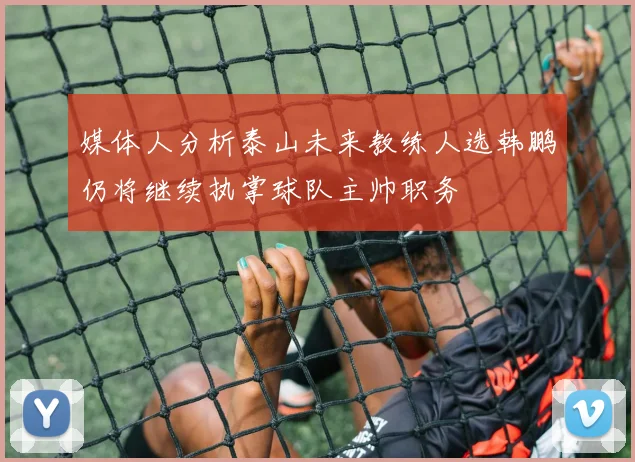 媒体人分析泰山未来教练人选韩鹏仍将继续执掌球队主帅职务