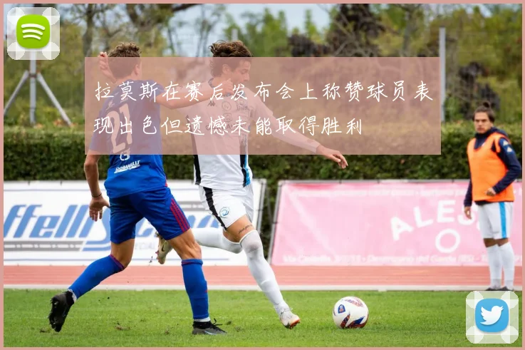 拉莫斯在赛后发布会上称赞球员表现出色但遗憾未能取得胜利