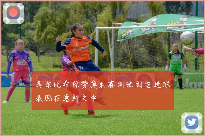 乌尔比希称赞奥利赛训练刻苦进球表现在意料之中