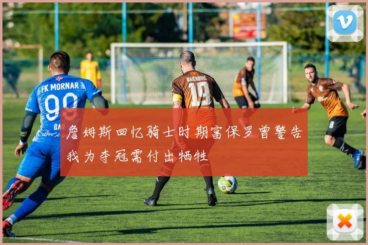 詹姆斯回忆骑士时期富保罗曾警告我为夺冠需付出牺牲