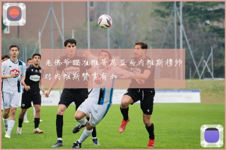 老佛爷瞄准维蒂尼亚或内维斯穆帅对内维斯赞赏有加