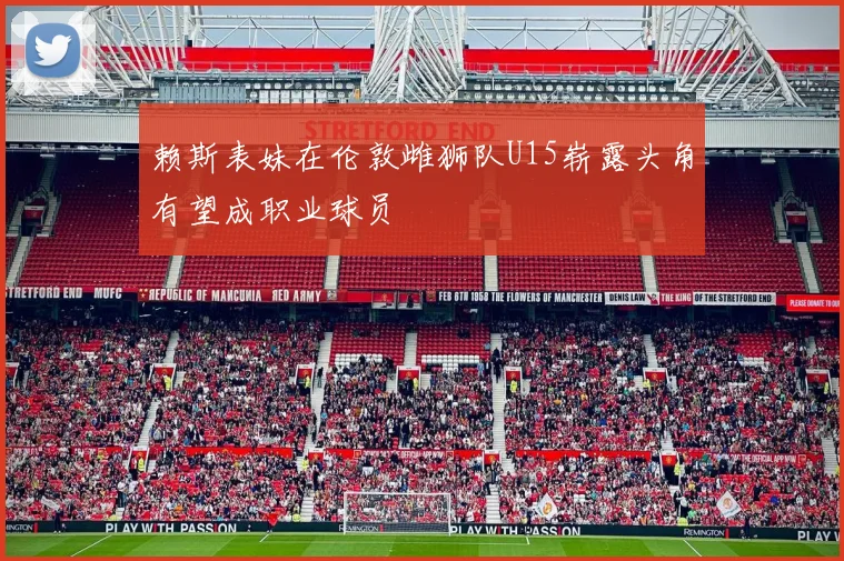 赖斯表妹在伦敦雌狮队U15崭露头角有望成职业球员
