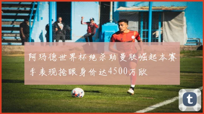 阿玛德世界杯绝杀助曼联崛起本赛季表现抢眼身价达4500万欧