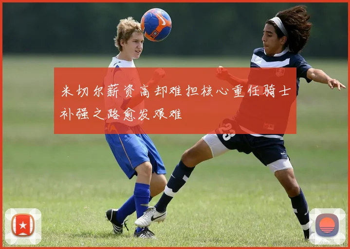 米切尔薪资高却难担核心重任骑士补强之路愈发艰难