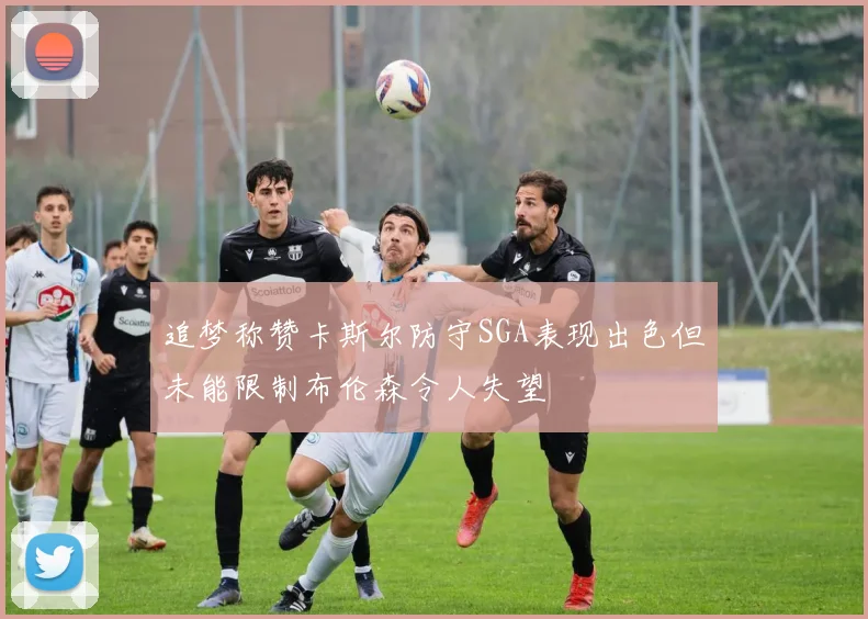 追梦称赞卡斯尔防守SGA表现出色但未能限制布伦森令人失望