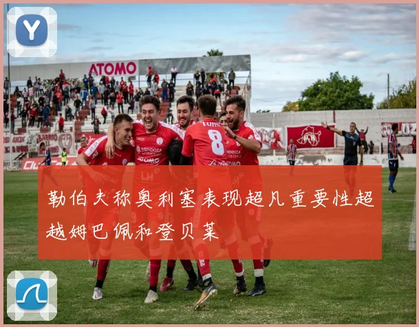 勒伯夫称奥利塞表现超凡重要性超越姆巴佩和登贝莱